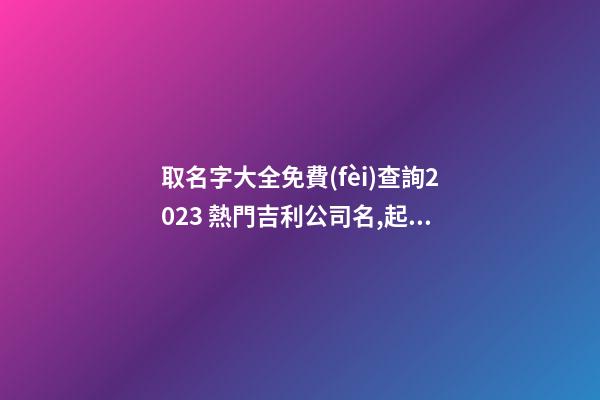 取名字大全免費(fèi)查詢2023 熱門吉利公司名,起名之家-第1張-公司起名-玄機(jī)派